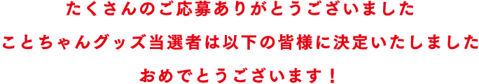 たくさんのご応募ありがとうございました ことちゃんグッズ当選者は以下の皆様に決定いたしました おめでとうございます！