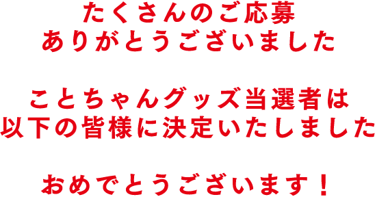 たくさんのご応募ありがとうございました ことちゃんグッズ当選者は以下の皆様に決定いたしました おめでとうございます！